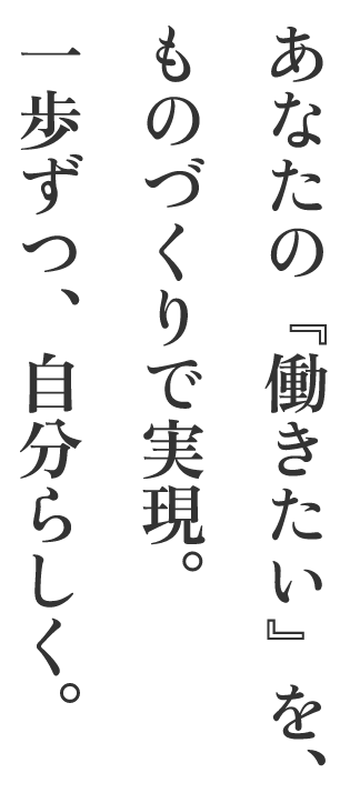 あなたの『働きたい』を、ものづくりで実現。一歩ずつ、自分らしく。